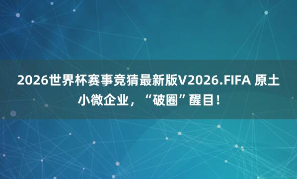 2026世界杯赛事竞猜最新版V2026.FIFA 原土小微企业，“破圈”醒目！