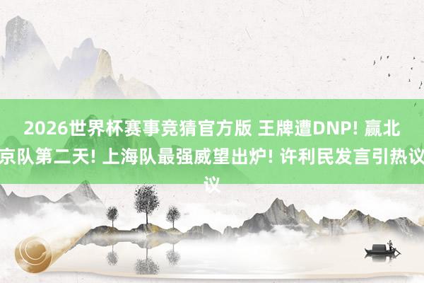 2026世界杯赛事竞猜官方版 王牌遭DNP! 赢北京队第二天! 上海队最强威望出炉! 许利民发言引热议
