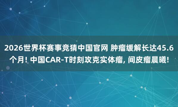 2026世界杯赛事竞猜中国官网 肿瘤缓解长达45.6个月! 中国CAR-T时刻攻克实体瘤, 间皮瘤晨曦!