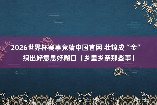 2026世界杯赛事竞猜中国官网 壮锦成“金”  织出好意思好糊口（乡里乡亲那些事）