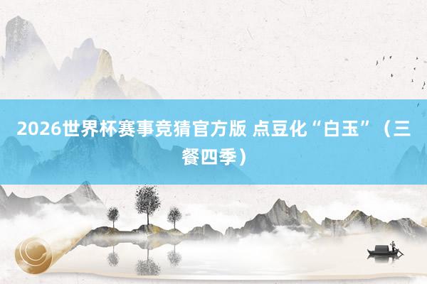 2026世界杯赛事竞猜官方版 点豆化“白玉”（三餐四季）