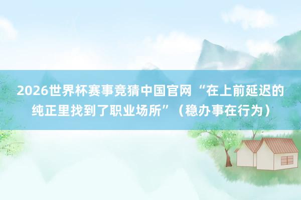 2026世界杯赛事竞猜中国官网 “在上前延迟的纯正里找到了职业场所”（稳办事在行为）