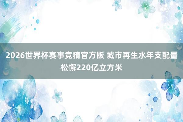 2026世界杯赛事竞猜官方版 城市再生水年支配量松懈220亿立方米