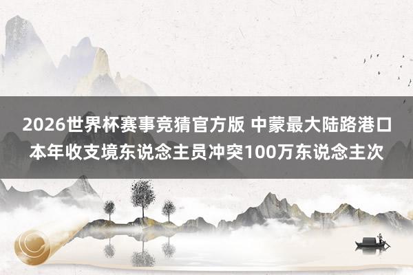 2026世界杯赛事竞猜官方版 中蒙最大陆路港口本年收支境东说念主员冲突100万东说念主次