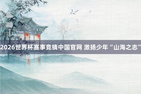 2026世界杯赛事竞猜中国官网 激扬少年“山海之志”