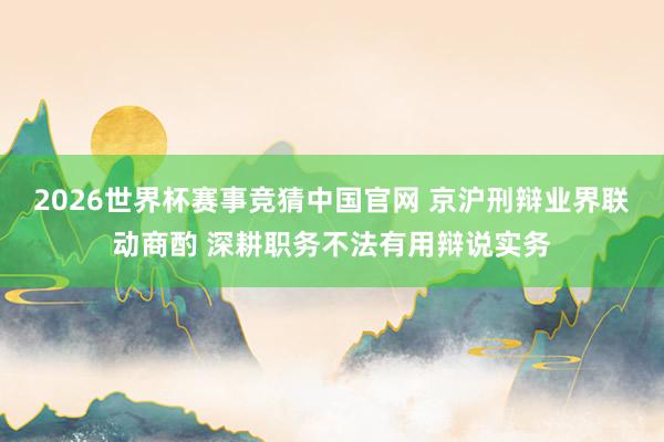 2026世界杯赛事竞猜中国官网 京沪刑辩业界联动商酌 深耕职务不法有用辩说实务
