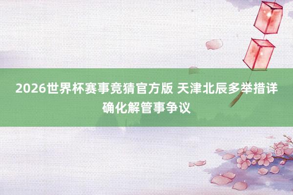 2026世界杯赛事竞猜官方版 天津北辰多举措详确化解管事争议