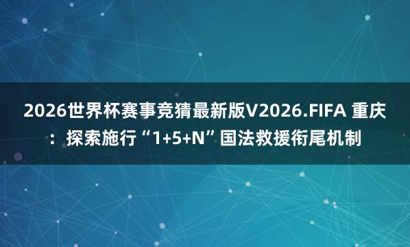 2026世界杯赛事竞猜最新版V2026.FIFA 重庆:探索施行“1﹢5﹢N”国法救援衔尾机制