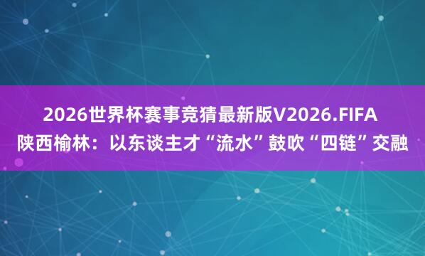2026世界杯赛事竞猜最新版V2026.FIFA 陕西榆林：以东谈主才“流水”鼓吹“四链”交融
