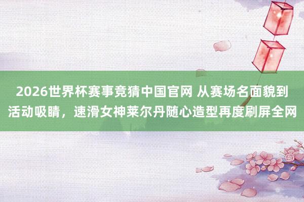 2026世界杯赛事竞猜中国官网 从赛场名面貌到活动吸睛，速滑女神莱尔丹随心造型再度刷屏全网