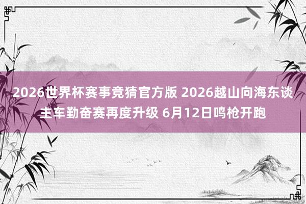 2026世界杯赛事竞猜官方版 2026越山向海东谈主车勤奋赛再度升级 6月12日鸣枪开跑