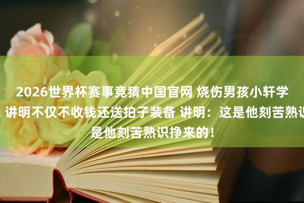 2026世界杯赛事竞猜中国官网 烧伤男孩小轩学习羽毛球 讲明不仅不收钱还送拍子装备 讲明：这是他刻苦熟识挣来的！