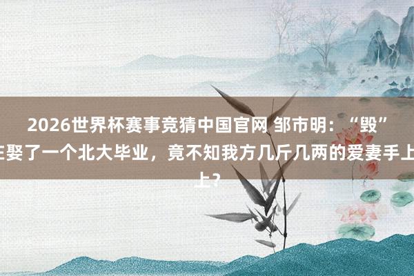 2026世界杯赛事竞猜中国官网 邹市明：“毁”在娶了一个北大毕业，竟不知我方几斤几两的爱妻手上？