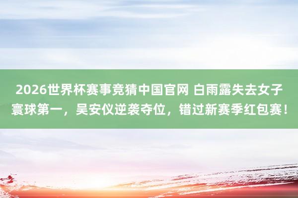 2026世界杯赛事竞猜中国官网 白雨露失去女子寰球第一，吴安仪逆袭夺位，错过新赛季红包赛！