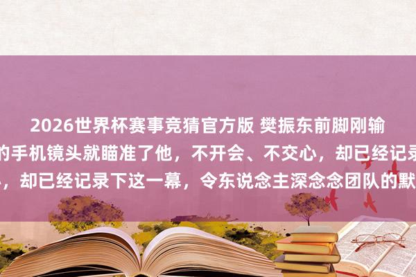 2026世界杯赛事竞猜官方版 樊振东前脚刚输球，第二天一早他队长的手机镜头就瞄准了他，不开会、不交心，却已经记录下这一幕，令东说念主深念念团队的默契与信任问题