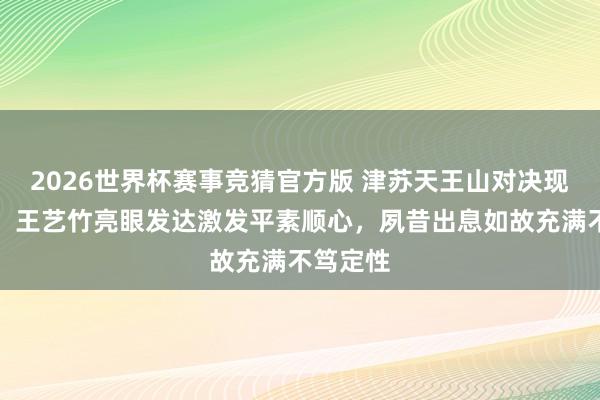 2026世界杯赛事竞猜官方版 津苏天王山对决现场火爆,王艺竹亮眼发达激发平素顺心,夙昔出息如故充满不笃定性