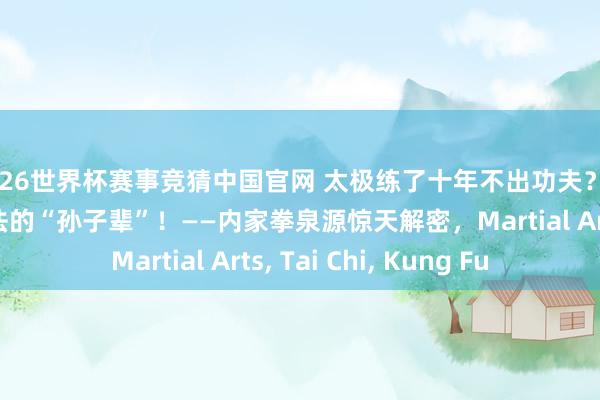 2026世界杯赛事竞猜中国官网 太极练了十年不出功夫?你练的可能是全国八法的“孙子辈”!——内家拳泉源惊天解密,Martial Arts, Tai Chi, Kung Fu