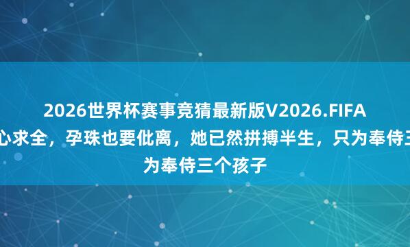 2026世界杯赛事竞猜最新版V2026.FIFA 不肯闹心求全，孕珠也要仳离，她已然拼搏半生，只为奉侍三个孩子
