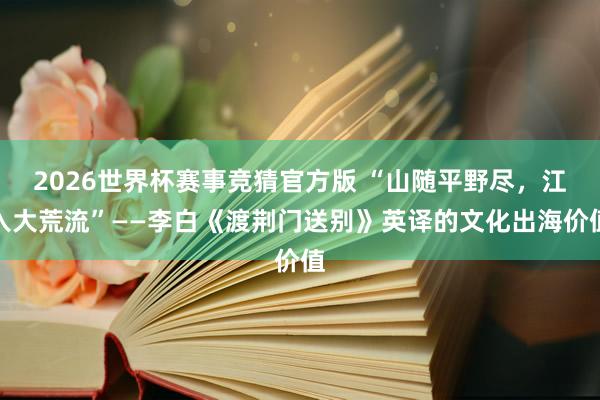 2026世界杯赛事竞猜官方版 “山随平野尽，江入大荒流”——李白《渡荆门送别》英译的文化出海价值