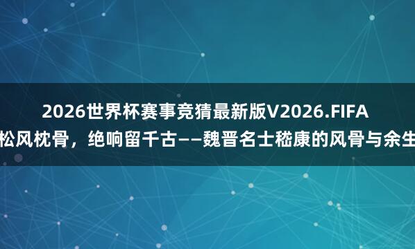 2026世界杯赛事竞猜最新版V2026.FIFA 松风枕骨，绝响留千古——魏晋名士嵇康的风骨与余生