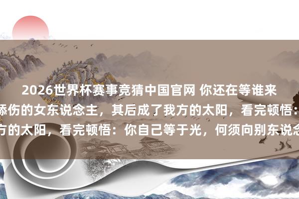 2026世界杯赛事竞猜中国官网 你还在等谁来照亮你？阿谁半夜独自舔伤的女东说念主，其后成了我方的太阳，看完顿悟：你自己等于光，何须向别东说念主借