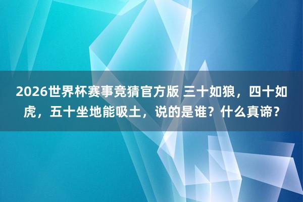 2026世界杯赛事竞猜官方版 三十如狼，四十如虎，五十坐地能吸土，说的是谁？什么真谛？