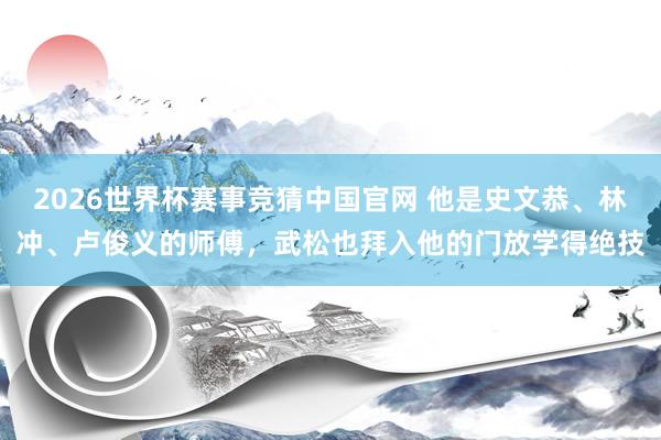 2026世界杯赛事竞猜中国官网 他是史文恭、林冲、卢俊义的师傅，武松也拜入他的门放学得绝技