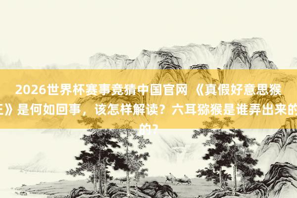 2026世界杯赛事竞猜中国官网 《真假好意思猴王》是何如回事,该怎样解读?六耳猕猴是谁弄出来的?