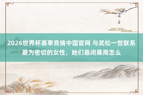 2026世界杯赛事竞猜中国官网 与武松一世联系最为密切的女性,她们最闭幕局怎么