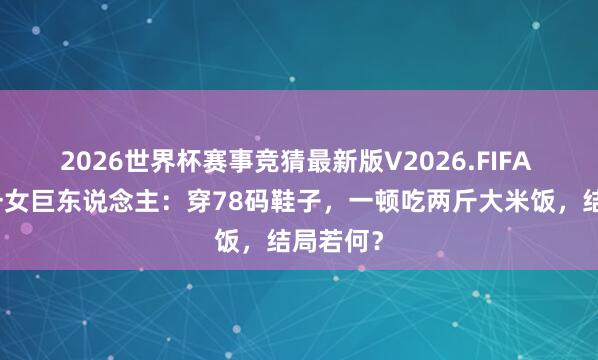2026世界杯赛事竞猜最新版V2026.FIFA 寰宇第一女巨东说念主:穿78码鞋子,一顿吃两斤大米饭,结局若何?