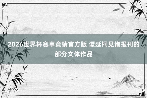 2026世界杯赛事竞猜官方版 谭延桐见诸报刊的部分文体作品