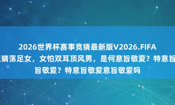 2026世界杯赛事竞猜最新版V2026.FIFA 俗话说男怕千里睛荡足女，女怕双耳顶风男，是何意旨敬爱？特意旨敬爱意旨敬爱吗