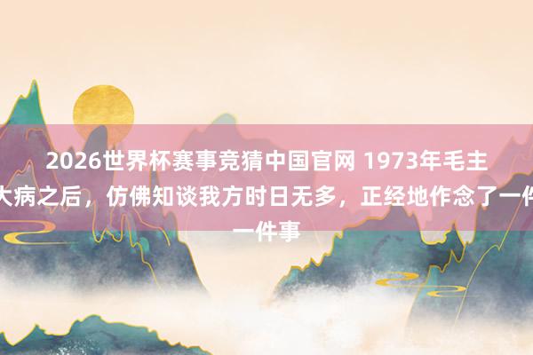 2026世界杯赛事竞猜中国官网 1973年毛主席大病之后，仿佛知谈我方时日无多，正经地作念了一件事