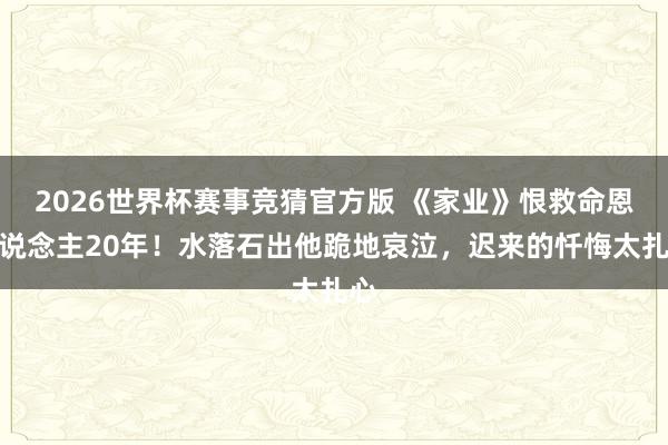 2026世界杯赛事竞猜官方版 《家业》恨救命恩东说念主20年！水落石出他跪地哀泣，迟来的忏悔太扎心