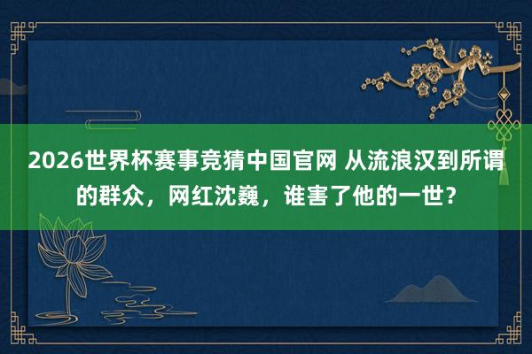 2026世界杯赛事竞猜中国官网 从流浪汉到所谓的群众，网红沈巍，谁害了他的一世？