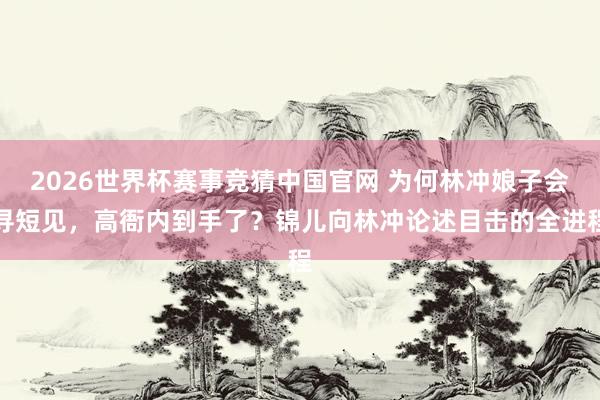 2026世界杯赛事竞猜中国官网 为何林冲娘子会寻短见，高衙内到手了？锦儿向林冲论述目击的全进程