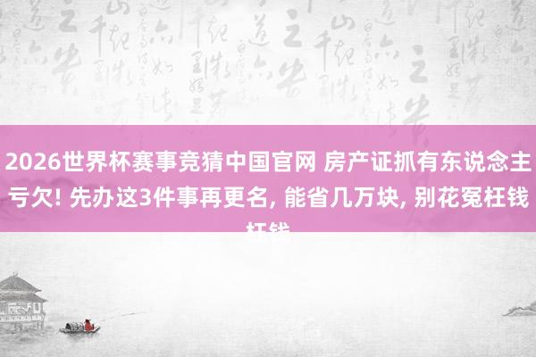 2026世界杯赛事竞猜中国官网 房产证抓有东说念主亏欠! 先办这3件事再更名， 能省几万块， 别花冤枉钱