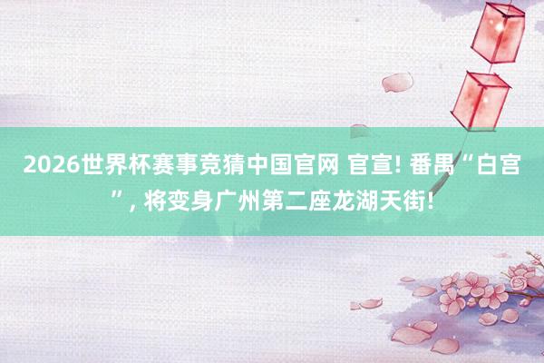 2026世界杯赛事竞猜中国官网 官宣! 番禺“白宫”， 将变身广州第二座龙湖天街!