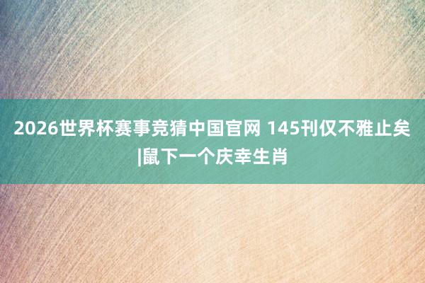 2026世界杯赛事竞猜中国官网 145刊仅不雅止矣|鼠下一个庆幸生肖