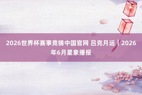 2026世界杯赛事竞猜中国官网 吕克月运︱2026年6月星象播报