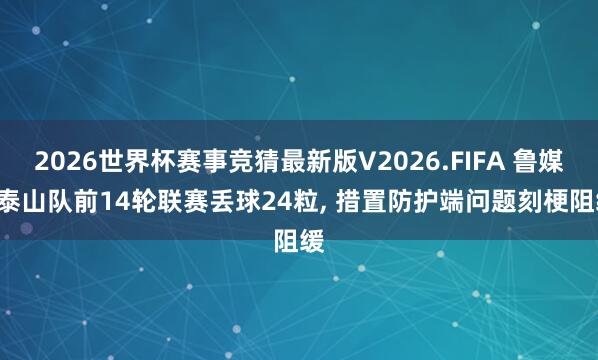2026世界杯赛事竞猜最新版V2026.FIFA 鲁媒: 泰山队前14轮联赛丢球24粒， 措置防护端问题刻梗阻缓