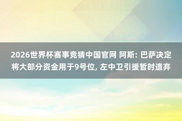 2026世界杯赛事竞猜中国官网 阿斯: 巴萨决定将大部分资金用于9号位， 左中卫引援暂时遗弃