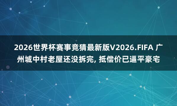 2026世界杯赛事竞猜最新版V2026.FIFA 广州城中村老屋还没拆完， 抵偿价已逼平豪宅