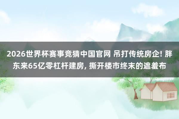 2026世界杯赛事竞猜中国官网 吊打传统房企! 胖东来65亿零杠杆建房， 撕开楼市终末的遮羞布