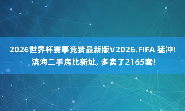 2026世界杯赛事竞猜最新版V2026.FIFA 猛冲! 滨海二手房比新址， 多卖了2165套!