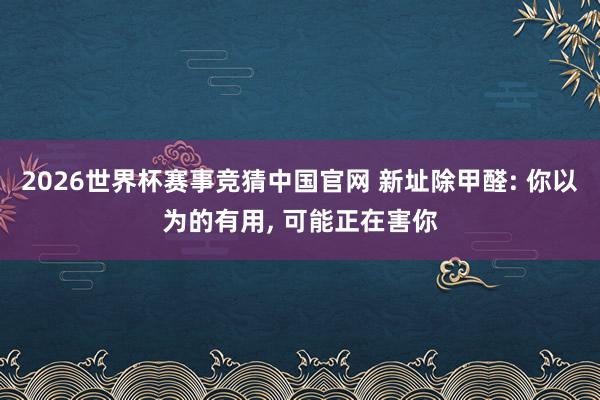 2026世界杯赛事竞猜中国官网 新址除甲醛: 你以为的有用， 可能正在害你