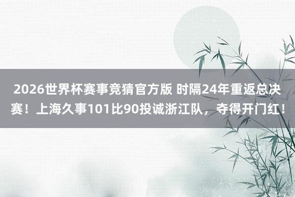 2026世界杯赛事竞猜官方版 时隔24年重返总决赛！上海久事101比90投诚浙江队，夺得开门红！