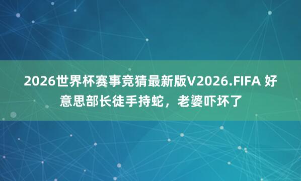 2026世界杯赛事竞猜最新版V2026.FIFA 好意思部长徒手持蛇，老婆吓坏了