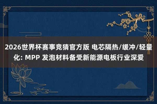 2026世界杯赛事竞猜官方版 电芯隔热/缓冲/轻量化: MPP 发泡材料备受新能源电板行业深爱