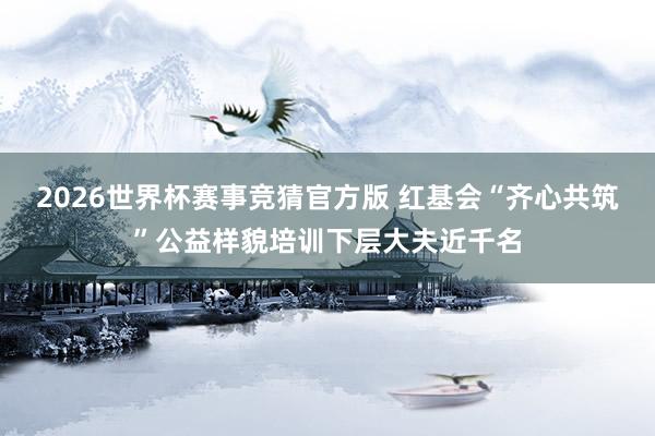 2026世界杯赛事竞猜官方版 红基会“齐心共筑”公益样貌培训下层大夫近千名